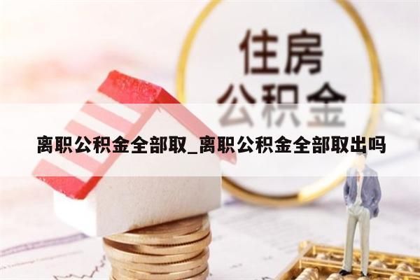 离职公积金全部取_离职公积金全部取出吗